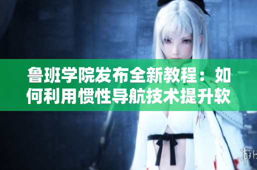 鲁班学院发布全新教程：如何利用惯性导航技术提升软件开发效率
