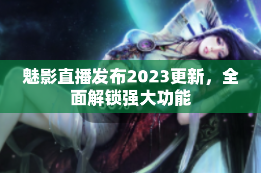 魅影直播发布2023更新，全面解锁强大功能