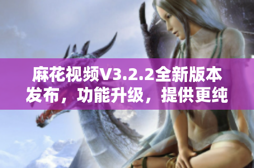 麻花视频V3.2.2全新版本发布，功能升级，提供更纯净的观影体验