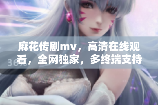 麻花传剧mv，高清在线观看，全网独家，多终端支持