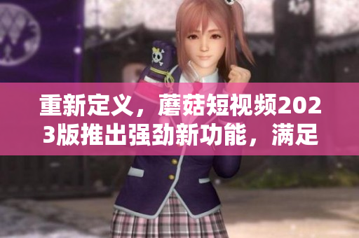 重新定义，蘑菇短视频2023版推出强劲新功能，满足网络软件编辑需求！