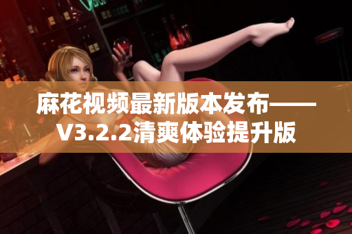 麻花视频最新版本发布——V3.2.2清爽体验提升版