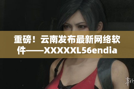 重磅！云南发布最新网络软件——XXXXXL56endian！