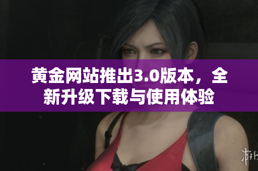 黄金网站推出3.0版本，全新升级下载与使用体验