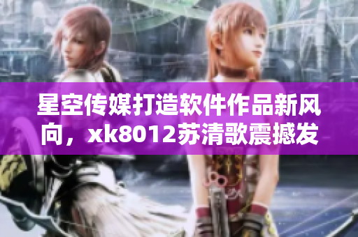 星空传媒打造软件作品新风向，xk8012苏清歌震撼发布