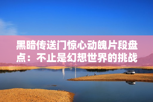 黑暗传送门惊心动魄片段盘点：不止是幻想世界的挑战！