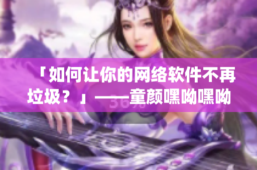 「如何让你的网络软件不再垃圾？」——童颜嘿呦嘿呦app网站推广