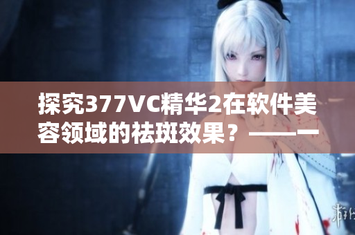 探究377VC精华2在软件美容领域的祛斑效果？——一位编辑的体验分享