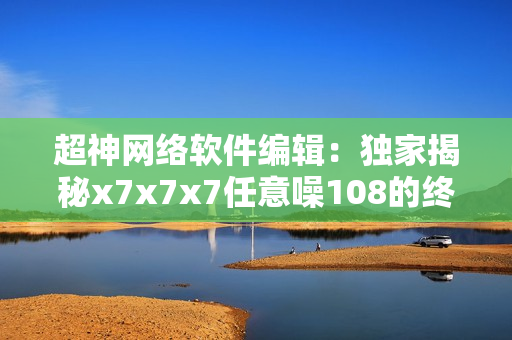 超神网络软件编辑：独家揭秘x7x7x7任意噪108的终极奥义！