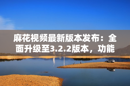 麻花视频最新版本发布：全面升级至3.2.2版本，功能更强大