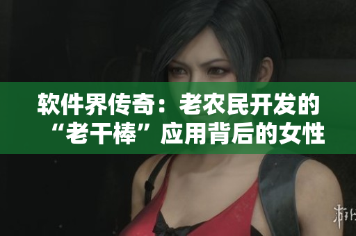 软件界传奇：老农民开发的“老干棒”应用背后的女性力量