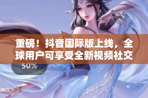 重磅！抖音国际版上线，全球用户可享受全新视频社交体验！