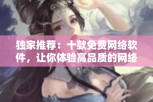 独家推荐：十款免费网络软件，让你体验高品质的网络世界！