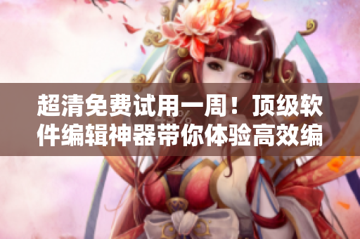 超清免费试用一周！顶级软件编辑神器带你体验高效编写技巧