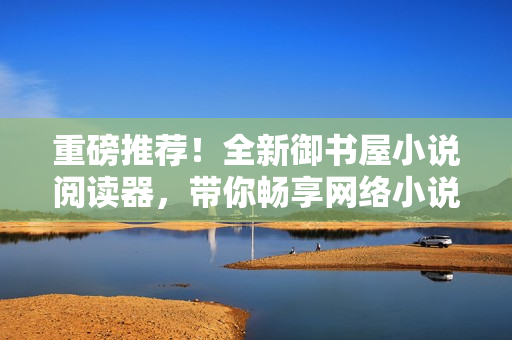 重磅推荐！全新御书屋小说阅读器，带你畅享网络小说世界！