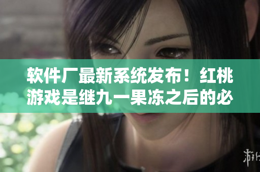 软件厂最新系统发布！红桃游戏是继九一果冻之后的必玩热门