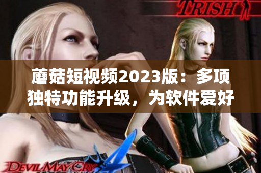 蘑菇短视频2023版：多项独特功能升级，为软件爱好者带来更多惊喜