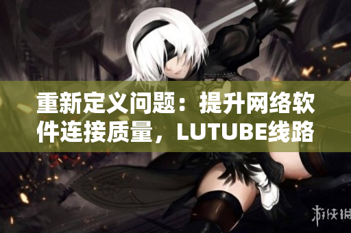 重新定义问题：提升网络软件连接质量，LUTUBE线路检测2成为必需品