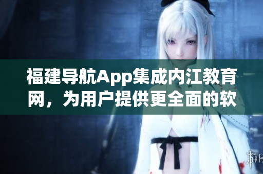 福建导航App集成内江教育网，为用户提供更全面的软件使用教育指南