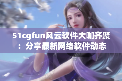 51cgfun风云软件大咖齐聚：分享最新网络软件动态