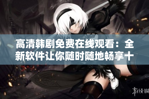 高清韩剧免费在线观看：全新软件让你随时随地畅享十七岁的视听盛宴