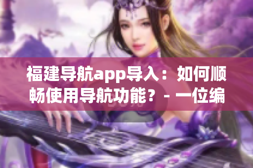福建导航app导入：如何顺畅使用导航功能？- 一位编辑的建议
