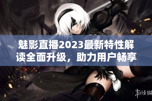 魅影直播2023最新特性解读全面升级，助力用户畅享更优质直播体验