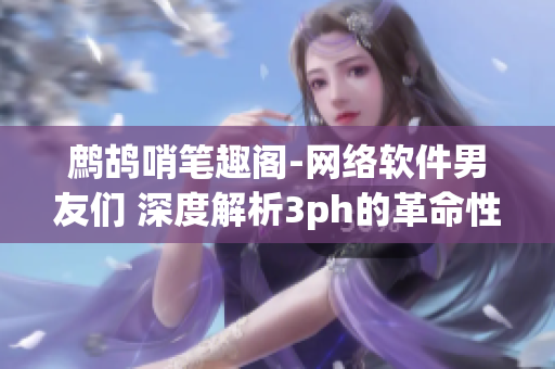 鹧鸪哨笔趣阁-网络软件男友们 深度解析3ph的革命性创新