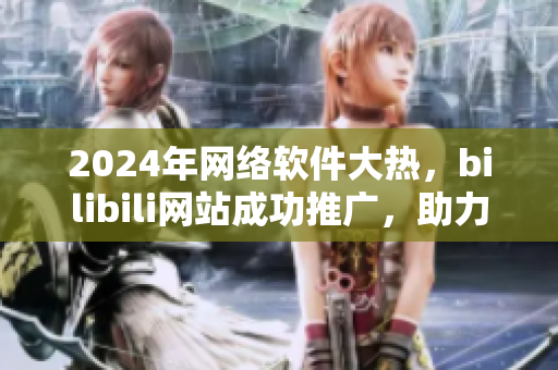 2024年网络软件大热，bilibili网站成功推广，助力软件行业腾飞