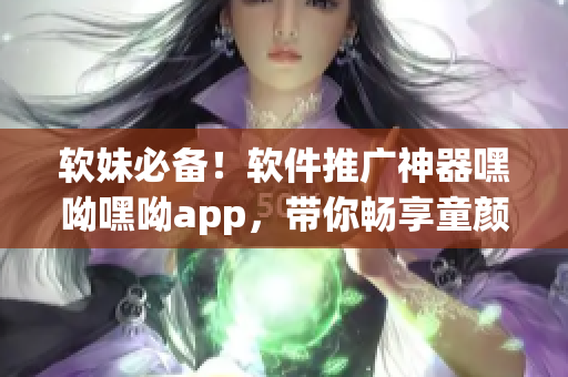软妹必备！软件推广神器嘿呦嘿呦app，带你畅享童颜嘿呦风格