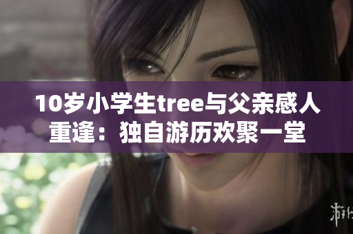 10岁小学生tree与父亲感人重逢：独自游历欢聚一堂