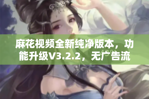 麻花视频全新纯净版本，功能升级V3.2.2，无广告流畅观看