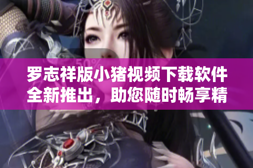 罗志祥版小猪视频下载软件全新推出，助您随时畅享精彩内容
