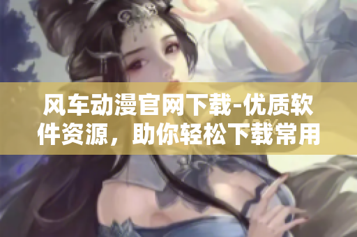 风车动漫官网下载-优质软件资源，助你轻松下载常用软件