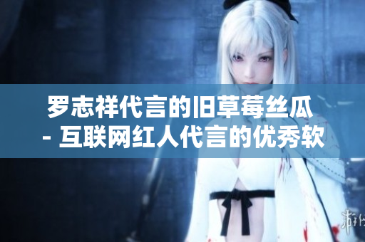 罗志祥代言的旧草莓丝瓜 - 互联网红人代言的优秀软件产品