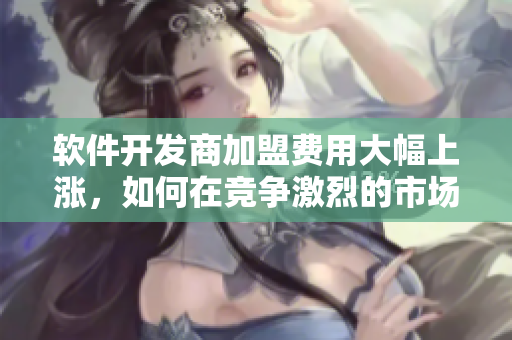软件开发商加盟费用大幅上涨，如何在竞争激烈的市场中立足？