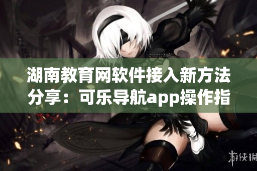 湖南教育网软件接入新方法分享：可乐导航app操作指南
