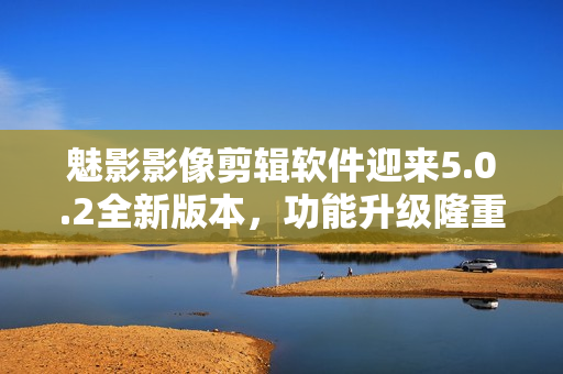 魅影影像剪辑软件迎来5.0.2全新版本，功能升级隆重发布