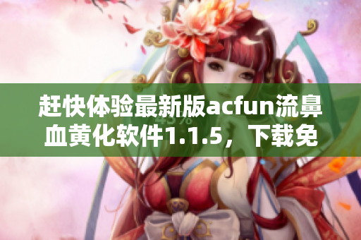 赶快体验最新版acfun流鼻血黄化软件1.1.5，下载免费版享受更多惊喜！