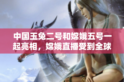 中国玉兔二号和嫦娥五号一起亮相，嫦娥直播受到全球热捧