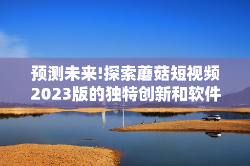 预测未来!探索蘑菇短视频2023版的独特创新和软件功能
