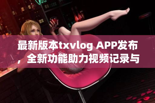 最新版本txvlog APP发布，全新功能助力视频记录与分享