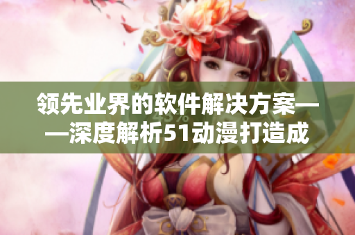 领先业界的软件解决方案——深度解析51动漫打造成功路径
