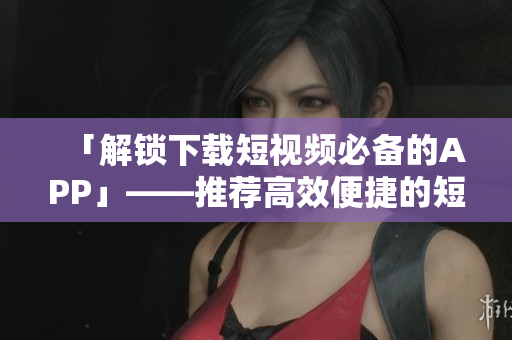 「解锁下载短视频必备的APP」——推荐高效便捷的短视频下载软件