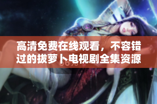 高清免费在线观看，不容错过的拔萝卜电视剧全集资源推荐