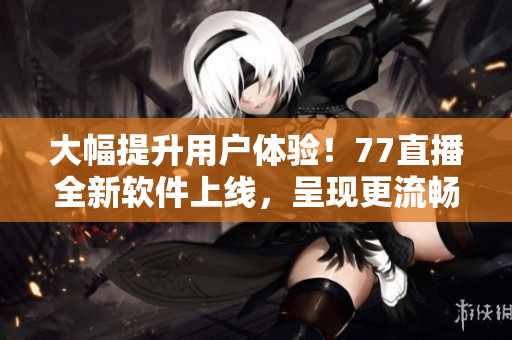 大幅提升用户体验！77直播全新软件上线，呈现更流畅高清的直播画面