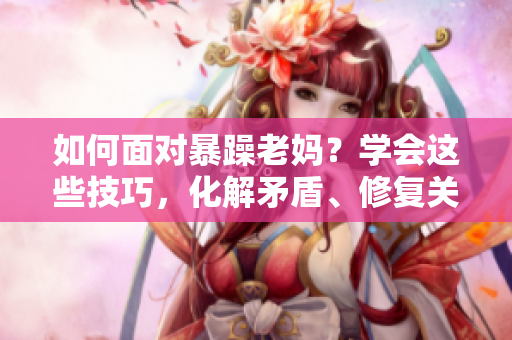 如何面对暴躁老妈？学会这些技巧，化解矛盾、修复关系！