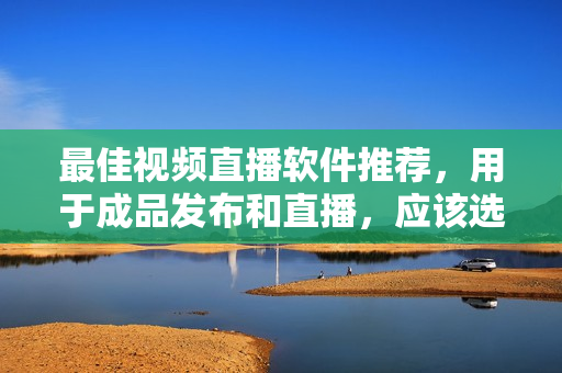 最佳视频直播软件推荐，用于成品发布和直播，应该选择哪一个？