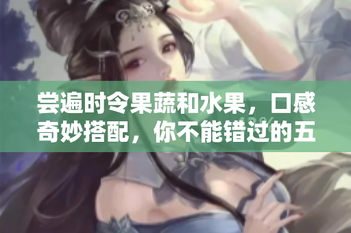 尝遍时令果蔬和水果，口感奇妙搭配，你不能错过的五种鲜美时令食材。