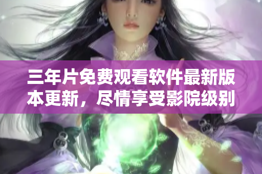 三年片免费观看软件最新版本更新，尽情享受影院级别视听体验